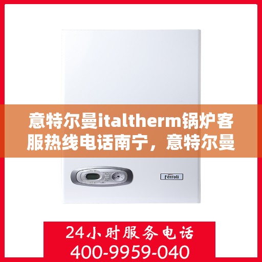 意特尔曼italtherm锅炉客服热线电话南宁，意特尔曼italtherm锅炉南宁客服热线电话及售后服务指南