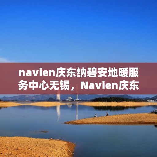 navien庆东纳碧安地暖服务中心无锡，Navien庆东纳碧安地暖无锡服务中心，专业地暖解决方案与优质服务