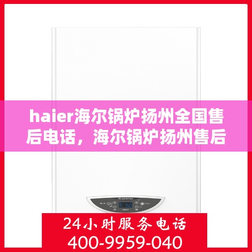 haier海尔锅炉扬州全国售后电话，海尔锅炉扬州售后服务中心电话及维修服务指南