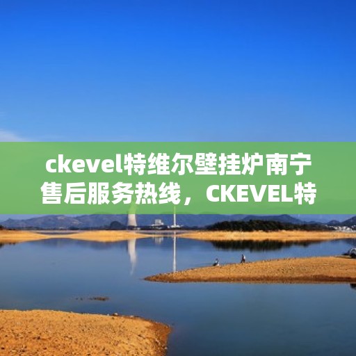 ckevel特维尔壁挂炉南宁售后服务热线，CKEVEL特维尔壁挂炉南宁专业售后服务热线及支持