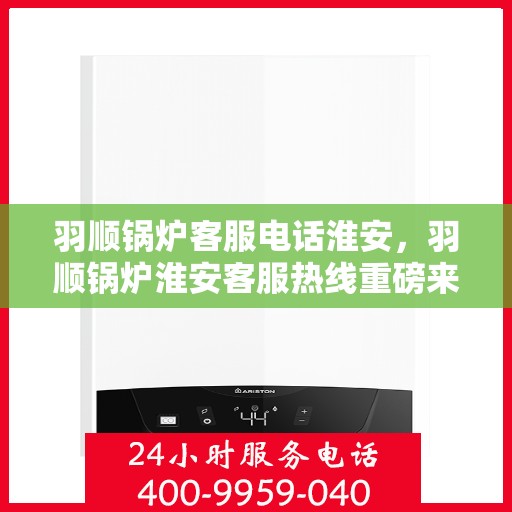 羽顺锅炉客服电话淮安，羽顺锅炉淮安客服热线重磅来袭！