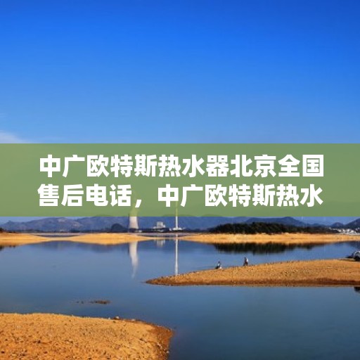中广欧特斯热水器北京全国售后电话，中广欧特斯热水器北京售后热线及全国服务电话全解析