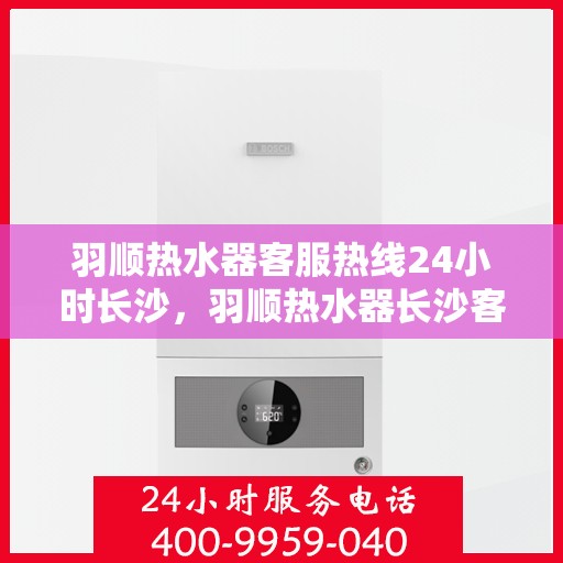羽顺热水器客服热线24小时长沙，羽顺热水器长沙客服热线全天候服务，温暖不打烊