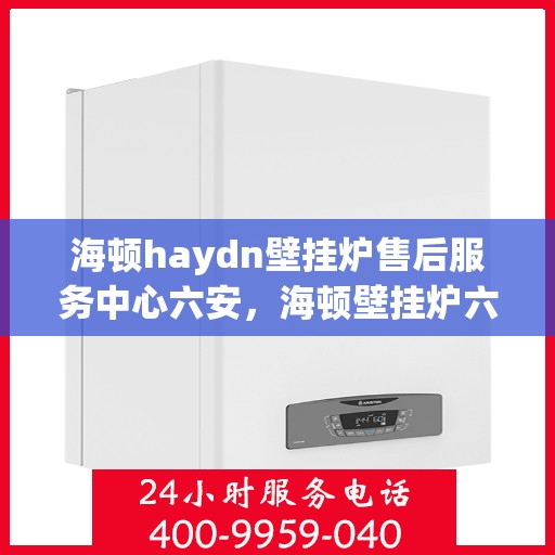 海顿haydn壁挂炉售后服务中心六安，海顿壁挂炉六安售后服务中心，专业维修与贴心服务