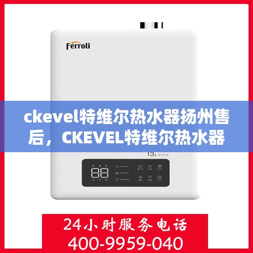 ckevel特维尔热水器扬州售后，CKEVEL特维尔热水器扬州售后服务中心，专业维修与贴心服务