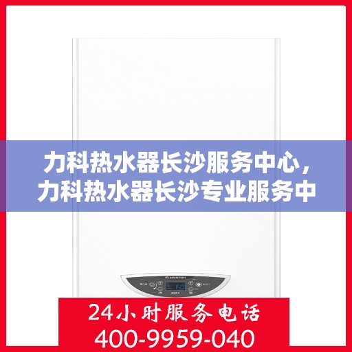力科热水器长沙服务中心，力科热水器长沙专业服务中心，全方位服务，品质保障