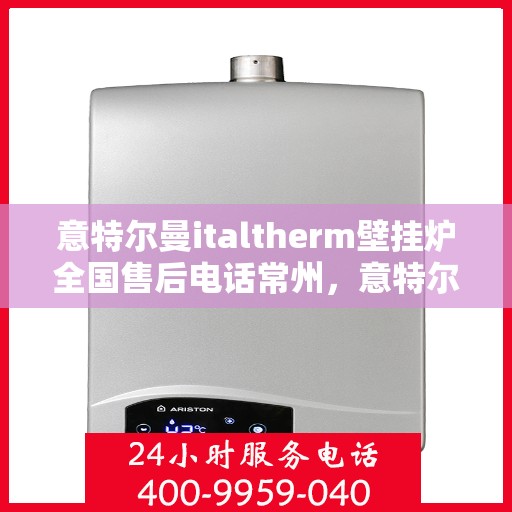 意特尔曼italtherm壁挂炉全国售后电话常州，意特尔曼italtherm壁挂炉常州售后服务中心电话及维修服务指南
