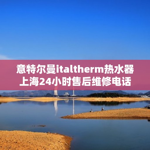 意特尔曼italtherm热水器上海24小时售后维修电话，意特尔曼italtherm热水器上海全天候售后维修服务热线