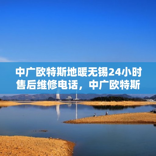 中广欧特斯地暖无锡24小时售后维修电话，中广欧特斯地暖无锡全天候售后维修服务热线及电话全知道