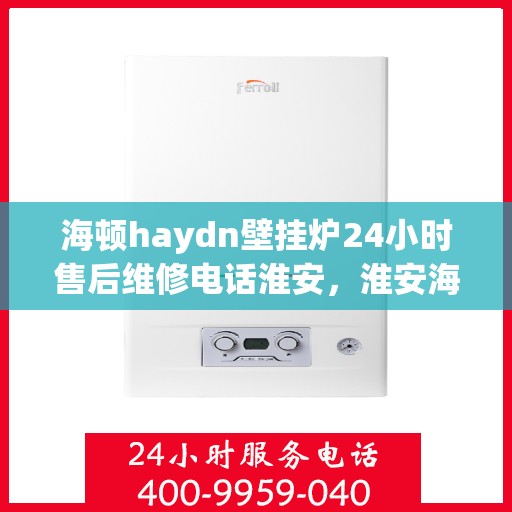 海顿haydn壁挂炉24小时售后维修电话淮安，淮安海顿壁挂炉售后维修热线，全天候服务保障您的温暖生活