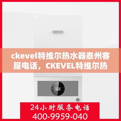 ckevel特维尔热水器泰州客服电话，CKEVEL特维尔热水器泰州客服热线及售后服务指南