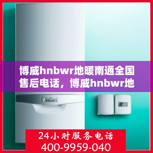 博威hnbwr地暖南通全国售后电话，博威hnbwr地暖南通售后全国服务热线电话公布
