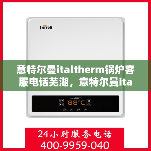 意特尔曼italtherm锅炉客服电话芜湖，意特尔曼italtherm锅炉芜湖客服热线及咨询服务中心