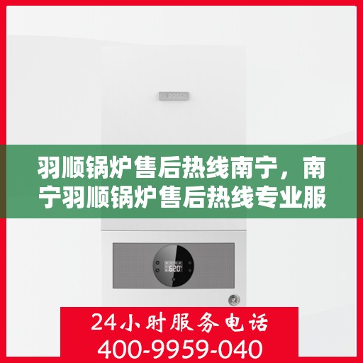 羽顺锅炉售后热线南宁，南宁羽顺锅炉售后热线专业服务