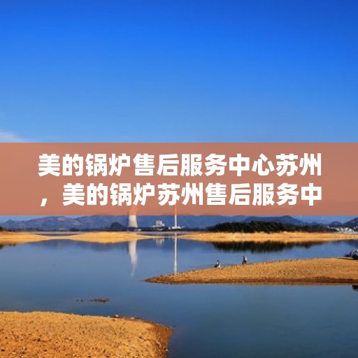 美的锅炉售后服务中心苏州，美的锅炉苏州售后服务中心，专业维修，贴心服务