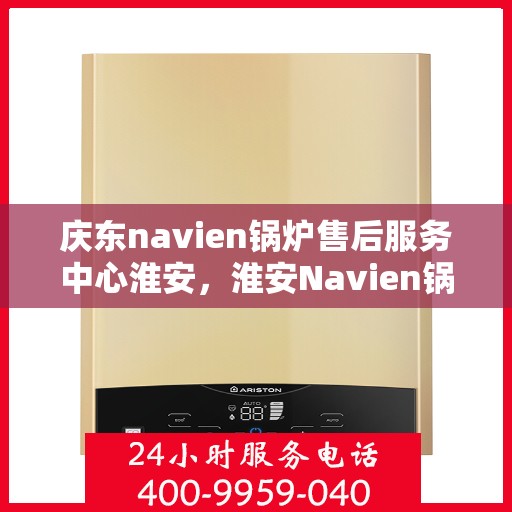 庆东navien锅炉售后服务中心淮安，淮安Navien锅炉售后服务中心，庆东专业团队，为您的锅炉保驾护航