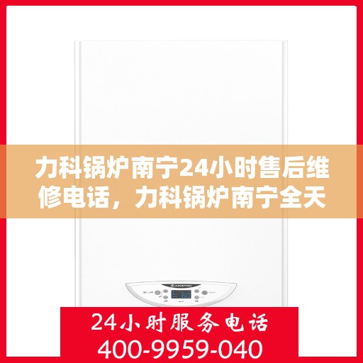 力科锅炉南宁24小时售后维修电话，力科锅炉南宁全天候售后维修服务热线