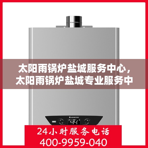 太阳雨锅炉盐城服务中心，太阳雨锅炉盐城专业服务中心，一站式维护与升级解决方案