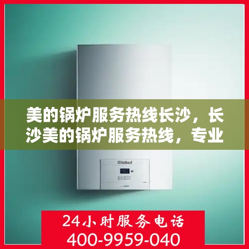 美的锅炉服务热线长沙，长沙美的锅炉服务热线，专业团队，贴心守护您的锅炉运行安全！
