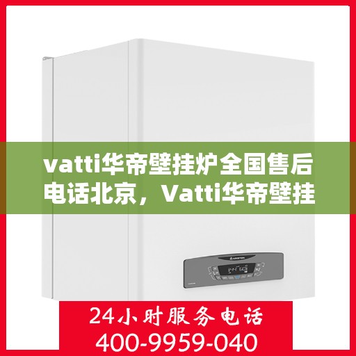 vatti华帝壁挂炉全国售后电话北京，Vatti华帝壁挂炉北京售后电话及全国售后服务一览