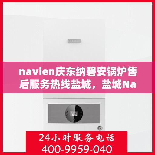 navien庆东纳碧安锅炉售后服务热线盐城，盐城Navien庆东纳碧安锅炉售后服务热线及专业维修支持