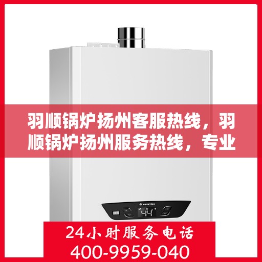 羽顺锅炉扬州客服热线，羽顺锅炉扬州服务热线，专业解答，贴心关怀