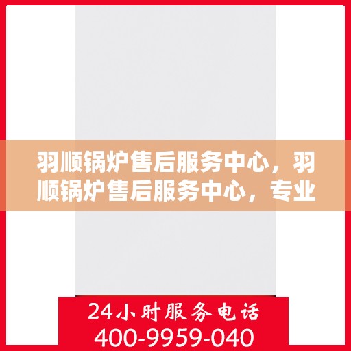 羽顺锅炉售后服务中心，羽顺锅炉售后服务中心，专业维修与贴心服务