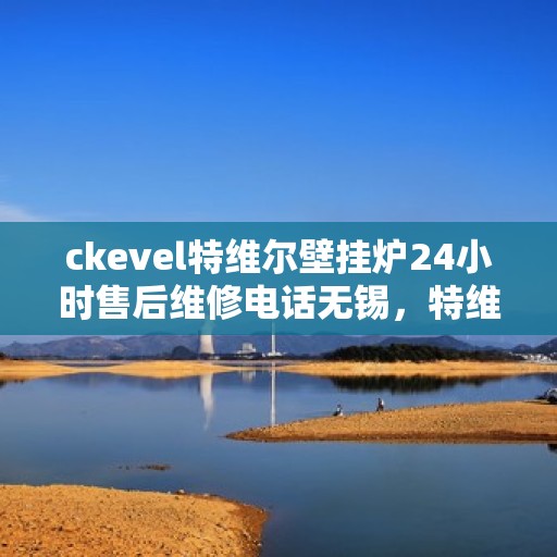 ckevel特维尔壁挂炉24小时售后维修电话无锡，特维尔壁挂炉无锡售后维修热线，全天候专业维修服务保障