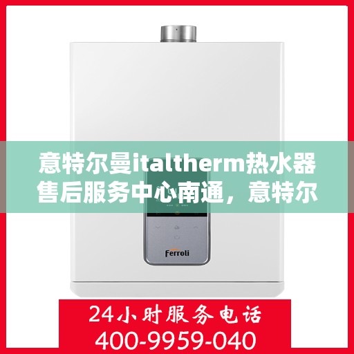 意特尔曼italtherm热水器售后服务中心南通，意特尔曼italtherm热水器南通售后服务中心，专业维修与贴心服务