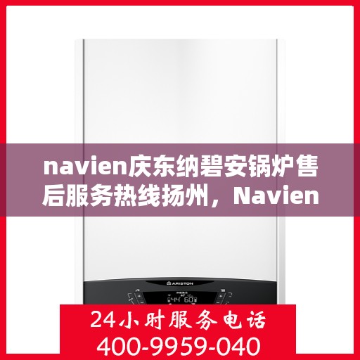 navien庆东纳碧安锅炉售后服务热线扬州，Navien庆东纳碧安锅炉扬州售后服务热线及支持团队专业服务指南