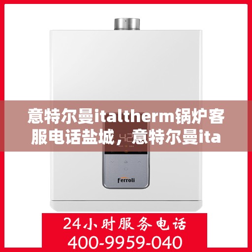 意特尔曼italtherm锅炉客服电话盐城，意特尔曼italtherm锅炉盐城客服热线及咨询电话号码