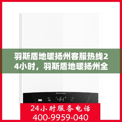 羽斯盾地暖扬州客服热线24小时，羽斯盾地暖扬州全天候客服热线，温暖连接，服务不打烊