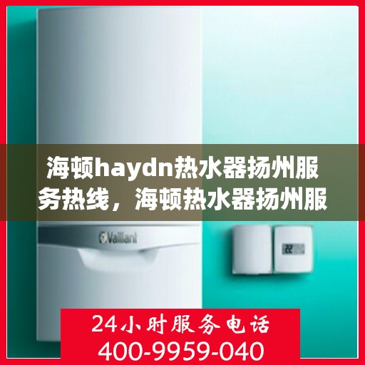 海顿haydn热水器扬州服务热线，海顿热水器扬州服务热线，专业维修与售后支持团队为您服务