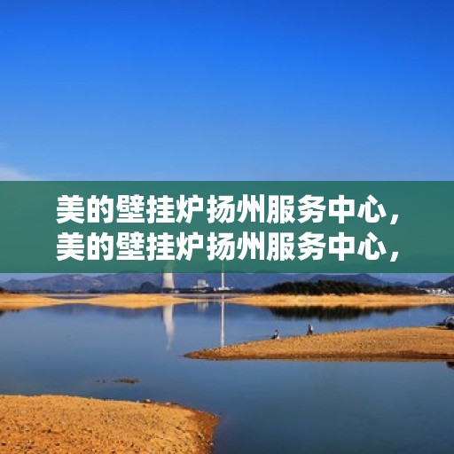 美的壁挂炉扬州服务中心，美的壁挂炉扬州服务中心，专业维修与优质服务并重