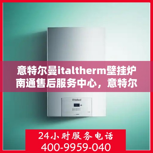 意特尔曼italtherm壁挂炉南通售后服务中心，意特尔曼italtherm壁挂炉南通售后服务中心，专业维修与优质服务