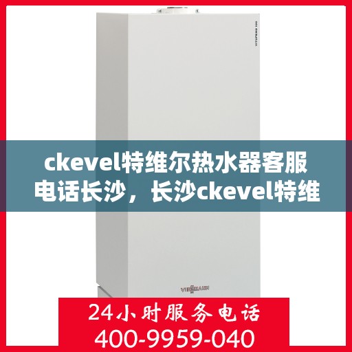 ckevel特维尔热水器客服电话长沙，长沙ckevel特维尔热水器官方客服热线及售后服务