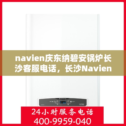 navien庆东纳碧安锅炉长沙客服电话，长沙Navien庆东纳碧安锅炉官方客服热线及咨询指南