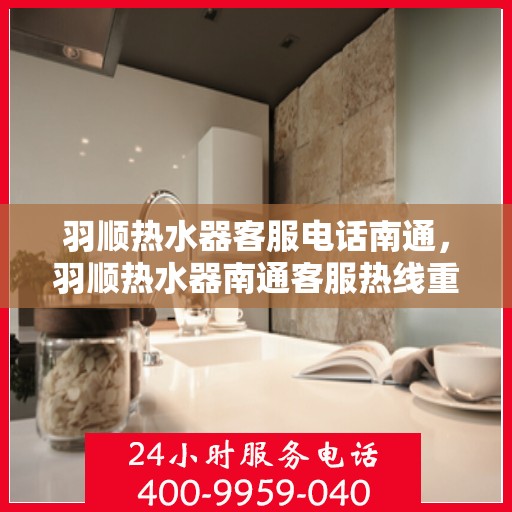 羽顺热水器客服电话南通，羽顺热水器南通客服热线重磅来袭！
