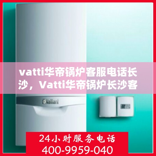 vatti华帝锅炉客服电话长沙，Vatti华帝锅炉长沙客服热线及咨询指南