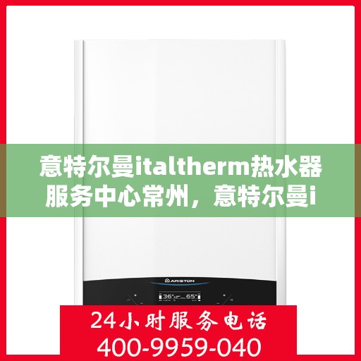 意特尔曼italtherm热水器服务中心常州，意特尔曼italtherm热水器常州服务中心，专业维修与保养一站式解决