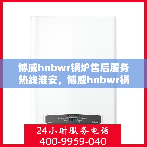 博威hnbwr锅炉售后服务热线淮安，博威hnbwr锅炉淮安售后服务热线，专业团队支持，无忧服务体验