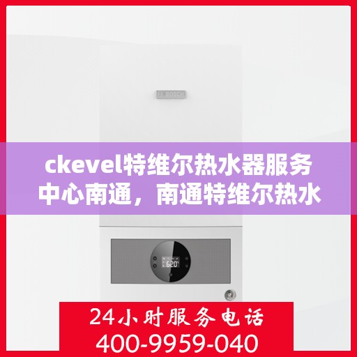 ckevel特维尔热水器服务中心南通，南通特维尔热水器服务中心，专业维修与保养CKEVEL热水器