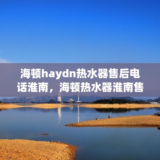 海顿haydn热水器售后电话淮南，海顿热水器淮南售后热线及服务指南