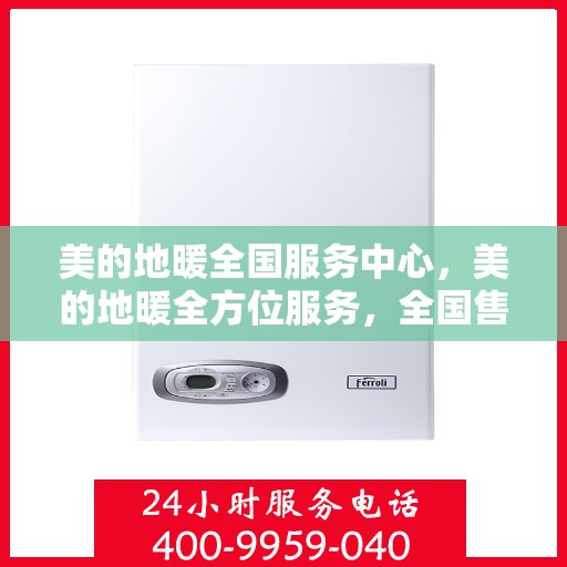 美的地暖全国服务中心，美的地暖全方位服务，全国售后中心贴心守护