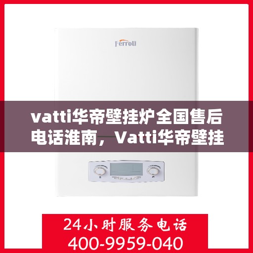 vatti华帝壁挂炉全国售后电话淮南，Vatti华帝壁挂炉淮南售后服务热线及维修指南