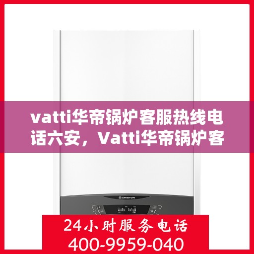 vatti华帝锅炉客服热线电话六安，Vatti华帝锅炉客服热线在六安，专业支持与解决方案一站式服务电话