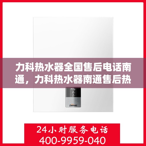 力科热水器全国售后电话南通，力科热水器南通售后热线，专业维修服务，全国售后电话统一受理中心