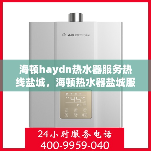 海顿haydn热水器服务热线盐城，海顿热水器盐城服务热线，专业售后维修，让您无忧体验热水生活