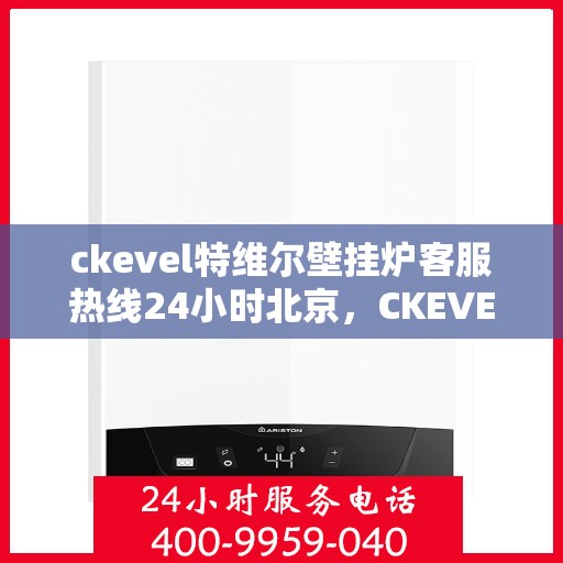 ckevel特维尔壁挂炉客服热线24小时北京，CKEVEL特维尔壁挂炉北京全天候客服热线，暖心服务不打烊
