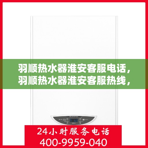 羽顺热水器淮安客服电话，羽顺热水器淮安客服热线，专业解答，贴心服务
